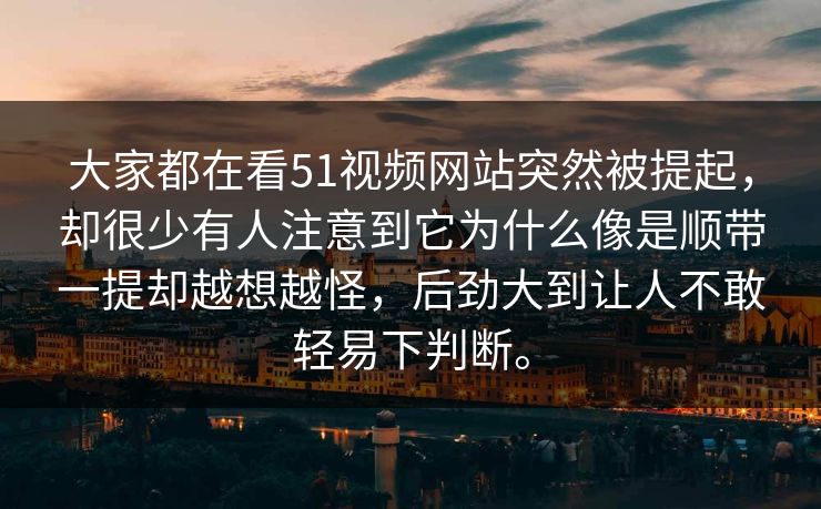 大家都在看51视频网站突然被提起，却很少有人注意到它为什么像是顺带一提却越想越怪，后劲大到让人不敢轻易下判断。