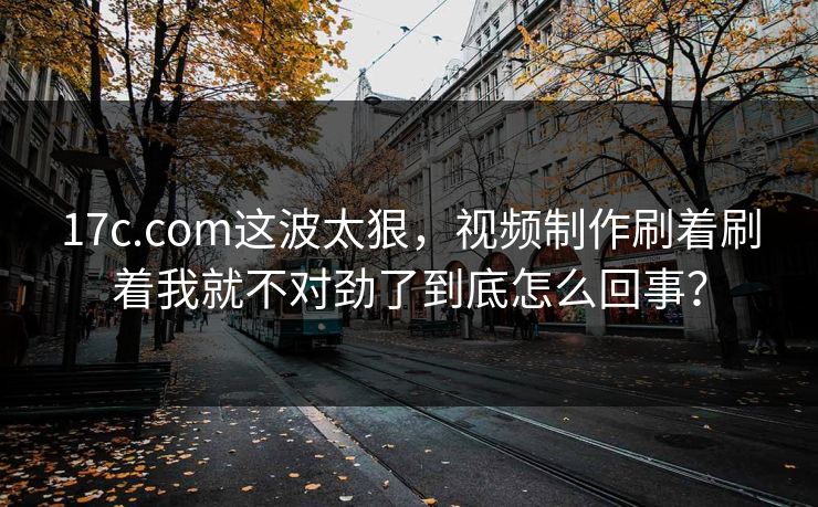 17c.com这波太狠，视频制作刷着刷着我就不对劲了到底怎么回事？