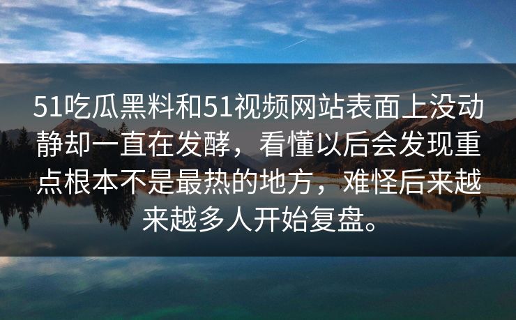 51吃瓜黑料和51视频网站表面上没动静却一直在发酵，看懂以后会发现重点根本不是最热的地方，难怪后来越来越多人开始复盘。