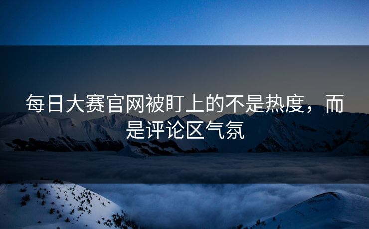 每日大赛官网被盯上的不是热度，而是评论区气氛