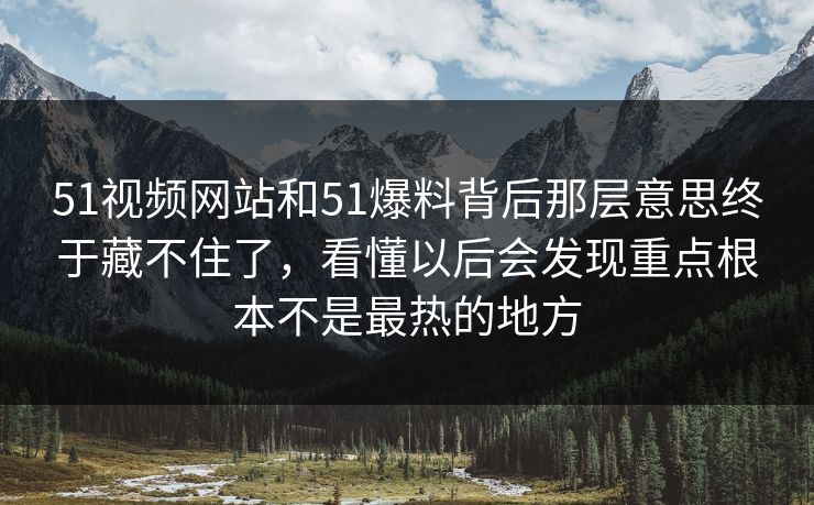 51视频网站和51爆料背后那层意思终于藏不住了，看懂以后会发现重点根本不是最热的地方