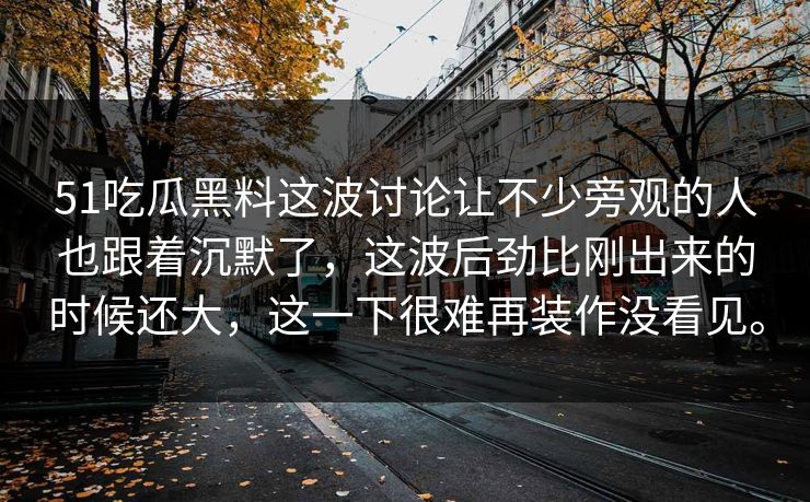 51吃瓜黑料这波讨论让不少旁观的人也跟着沉默了，这波后劲比刚出来的时候还大，这一下很难再装作没看见。