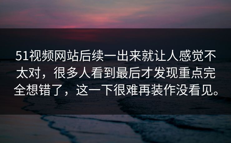 51视频网站后续一出来就让人感觉不太对，很多人看到最后才发现重点完全想错了，这一下很难再装作没看见。