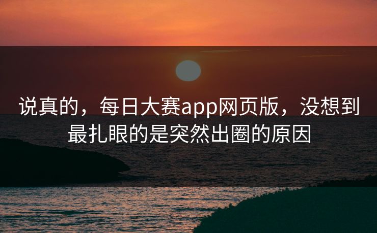说真的，每日大赛app网页版，没想到最扎眼的是突然出圈的原因