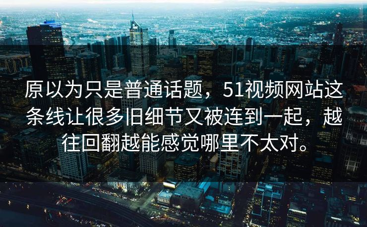 原以为只是普通话题，51视频网站这条线让很多旧细节又被连到一起，越往回翻越能感觉哪里不太对。
