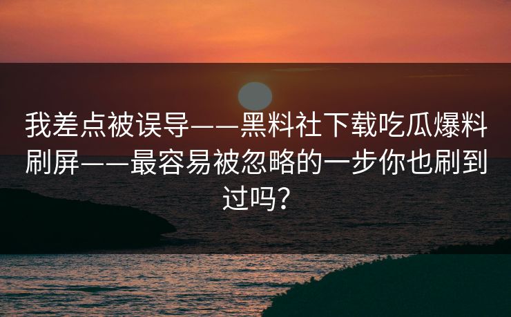 我差点被误导——黑料社下载吃瓜爆料刷屏——最容易被忽略的一步你也刷到过吗？