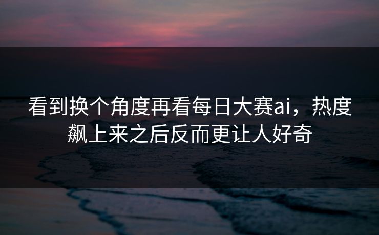 看到换个角度再看每日大赛ai，热度飙上来之后反而更让人好奇