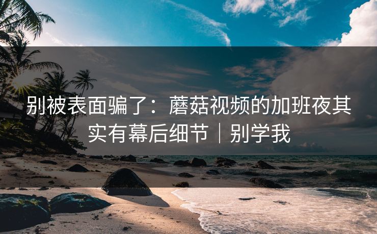 别被表面骗了：蘑菇视频的加班夜其实有幕后细节｜别学我