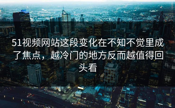 51视频网站这段变化在不知不觉里成了焦点，越冷门的地方反而越值得回头看