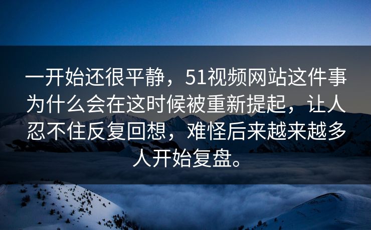 一开始还很平静，51视频网站这件事为什么会在这时候被重新提起，让人忍不住反复回想，难怪后来越来越多人开始复盘。