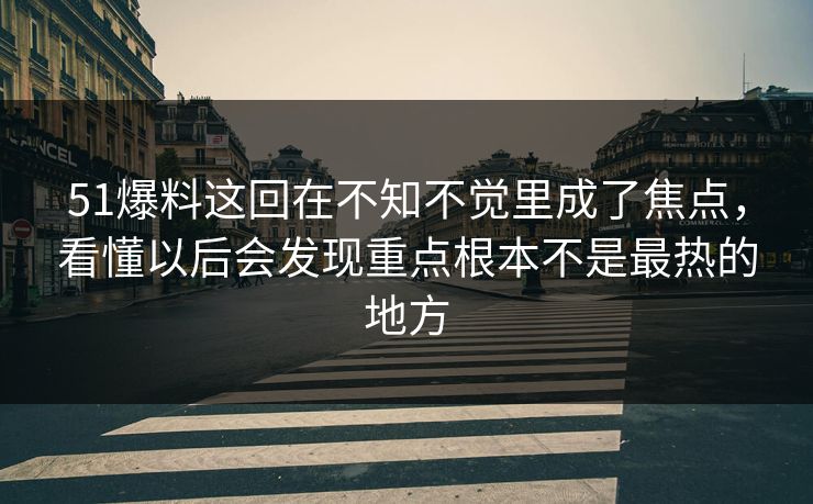 51爆料这回在不知不觉里成了焦点，看懂以后会发现重点根本不是最热的地方