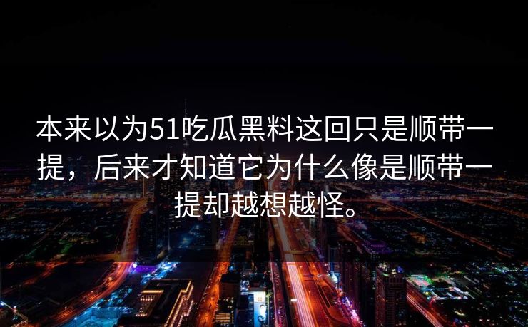 本来以为51吃瓜黑料这回只是顺带一提，后来才知道它为什么像是顺带一提却越想越怪。