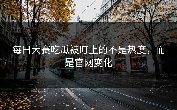 每日大赛吃瓜被盯上的不是热度，而是官网变化