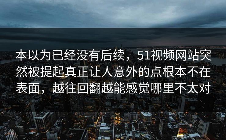 本以为已经没有后续，51视频网站突然被提起真正让人意外的点根本不在表面，越往回翻越能感觉哪里不太对