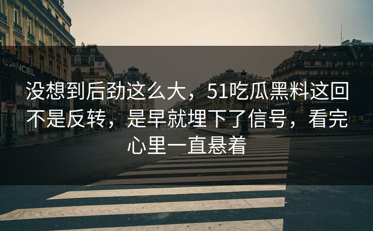 没想到后劲这么大，51吃瓜黑料这回不是反转，是早就埋下了信号，看完心里一直悬着