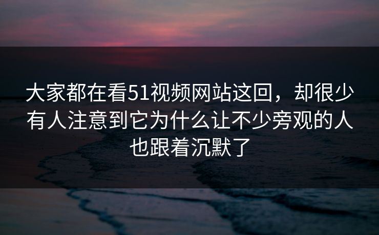 大家都在看51视频网站这回，却很少有人注意到它为什么让不少旁观的人也跟着沉默了