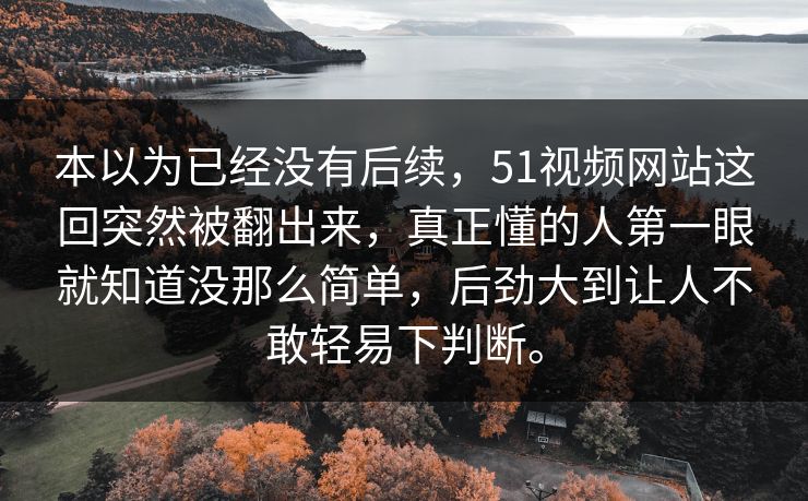 本以为已经没有后续，51视频网站这回突然被翻出来，真正懂的人第一眼就知道没那么简单，后劲大到让人不敢轻易下判断。