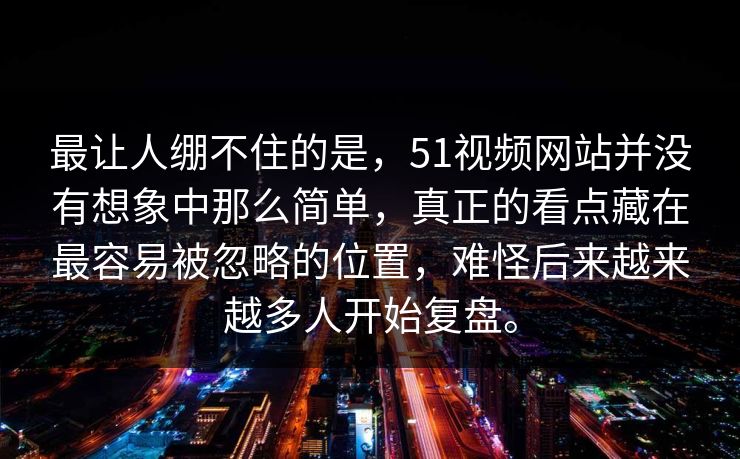 最让人绷不住的是，51视频网站并没有想象中那么简单，真正的看点藏在最容易被忽略的位置，难怪后来越来越多人开始复盘。