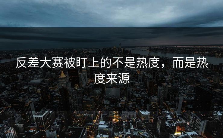 反差大赛被盯上的不是热度，而是热度来源