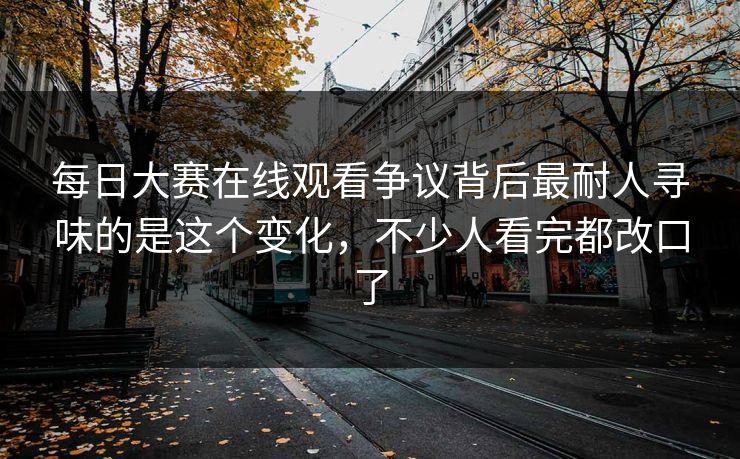 每日大赛在线观看争议背后最耐人寻味的是这个变化，不少人看完都改口了