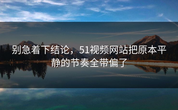别急着下结论，51视频网站把原本平静的节奏全带偏了