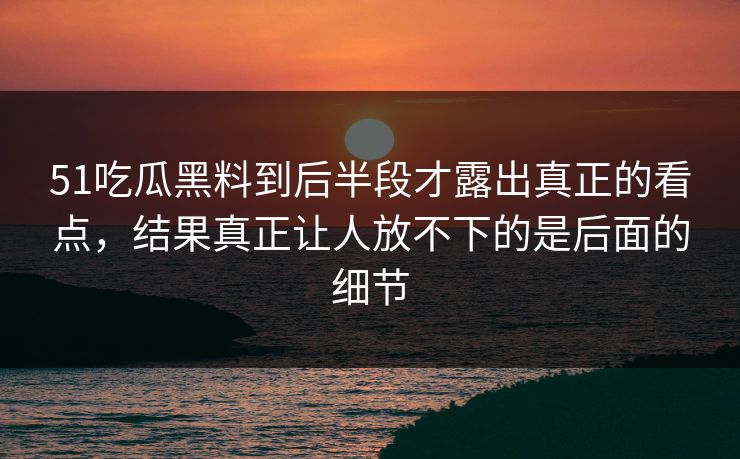 51吃瓜黑料到后半段才露出真正的看点，结果真正让人放不下的是后面的细节