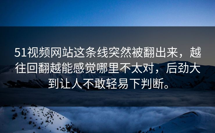 51视频网站这条线突然被翻出来，越往回翻越能感觉哪里不太对，后劲大到让人不敢轻易下判断。