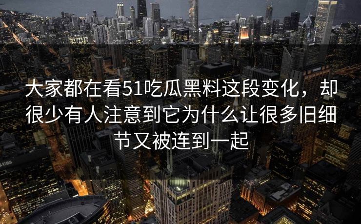 大家都在看51吃瓜黑料这段变化，却很少有人注意到它为什么让很多旧细节又被连到一起
