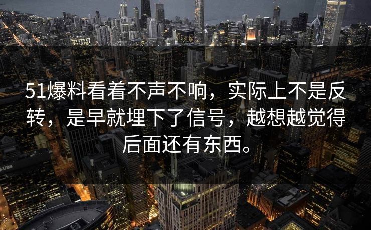51爆料看着不声不响，实际上不是反转，是早就埋下了信号，越想越觉得后面还有东西。