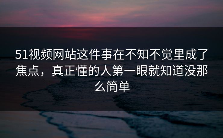 51视频网站这件事在不知不觉里成了焦点，真正懂的人第一眼就知道没那么简单