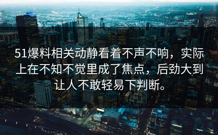 51爆料相关动静看着不声不响，实际上在不知不觉里成了焦点，后劲大到让人不敢轻易下判断。
