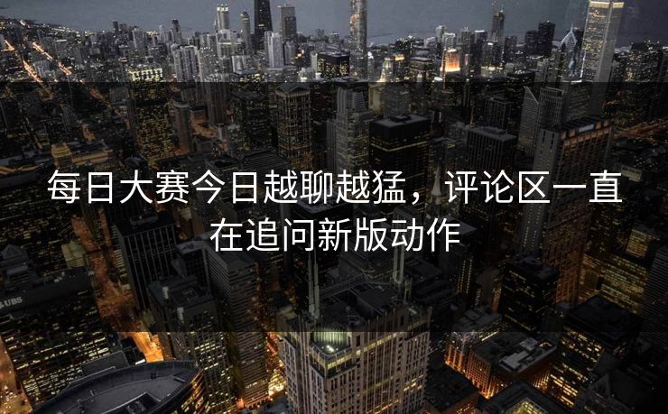 每日大赛今日越聊越猛，评论区一直在追问新版动作