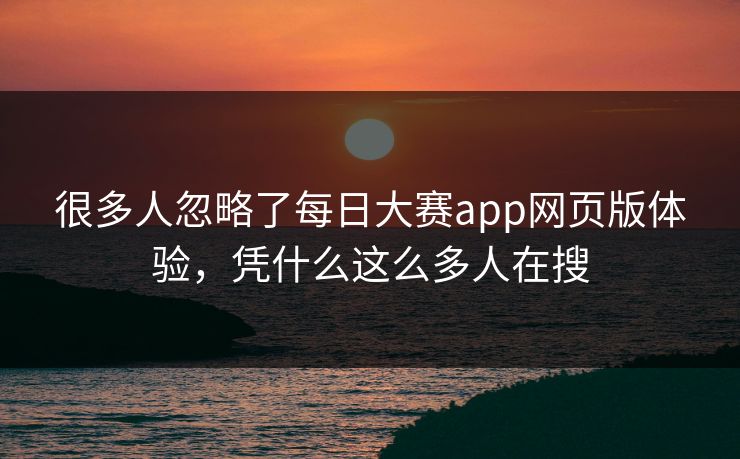 很多人忽略了每日大赛app网页版体验，凭什么这么多人在搜