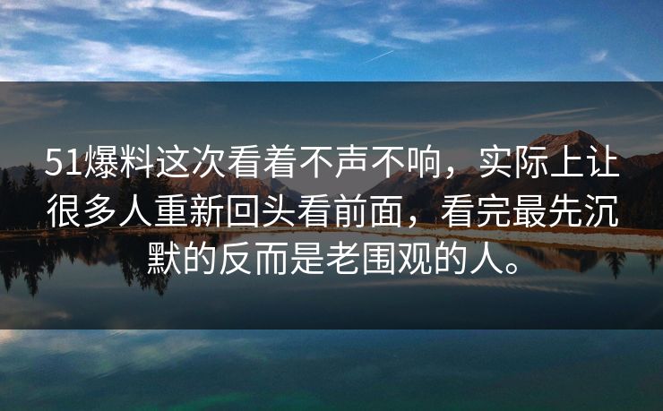 51爆料这次看着不声不响，实际上让很多人重新回头看前面，看完最先沉默的反而是老围观的人。