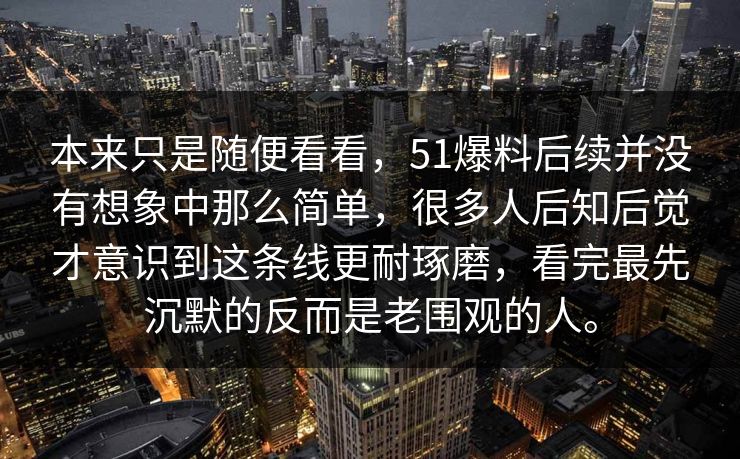 本来只是随便看看，51爆料后续并没有想象中那么简单，很多人后知后觉才意识到这条线更耐琢磨，看完最先沉默的反而是老围观的人。