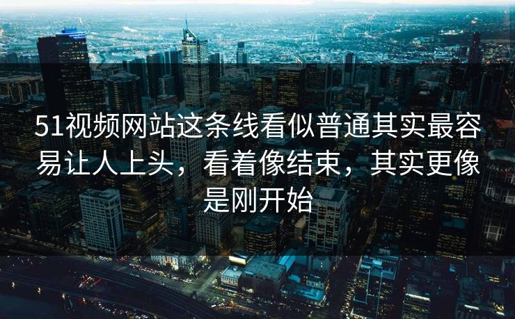 51视频网站这条线看似普通其实最容易让人上头，看着像结束，其实更像是刚开始