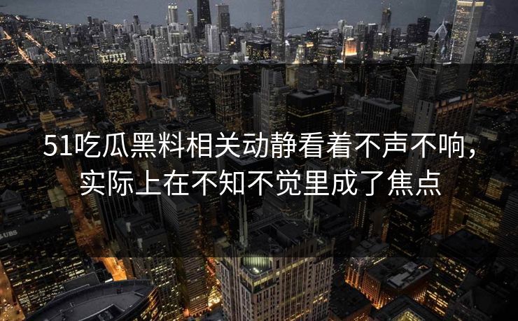 51吃瓜黑料相关动静看着不声不响，实际上在不知不觉里成了焦点